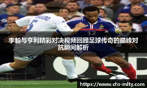 李毅与亨利精彩对决视频回顾足球传奇的巅峰对抗瞬间解析